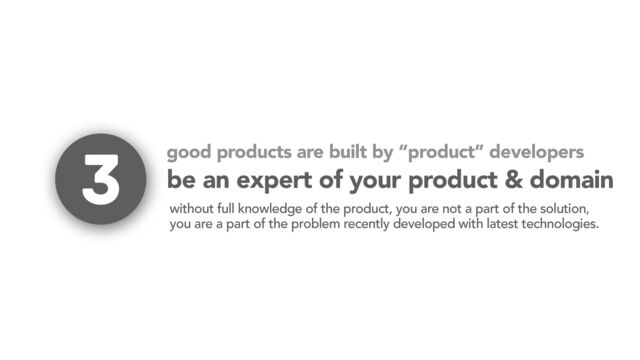 be an expert of your product & domain
without full knowledge of the product, you are not a part of the solution,
you are a part of the problem recently developed with latest technologies.
3 good products are built by “product” developers
