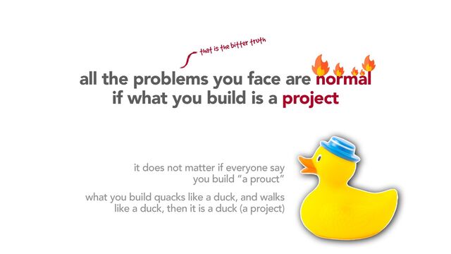 all the problems you face are normal
if what you build is a project
it does not matter if everyone say
you build “a prouct”
what you build quacks like a duck, and walks
like a duck, then it is a duck (a project)
that is the bitter truth
