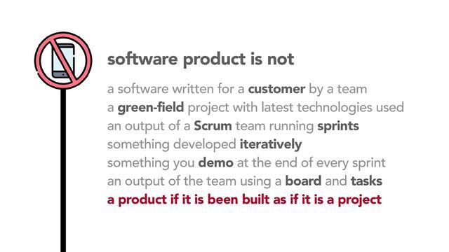 software product is not
a software written for a customer by a team
a green-field project with latest technologies used
an output of a Scrum team running sprints
something developed iteratively
something you demo at the end of every sprint
an output of the team using a board and tasks
a product if it is been built as if it is a project
