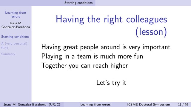 Learning from
errors
Jesus M.
Gonzalez-Barahona
Starting conditions
A (very personal)
story
Summary
Starting conditions
Having the right colleagues
(lesson)
Having great people around is very important
Playing in a team is much more fun
Together you can reach higher
Let’s try it
Jesus M. Gonzalez-Barahona (URJC) Learning from errors ICSME Doctoral Symposium 11 / 49
