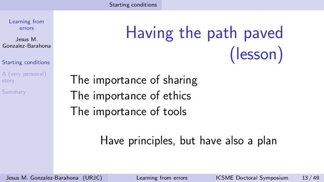 Learning from
errors
Jesus M.
Gonzalez-Barahona
Starting conditions
A (very personal)
story
Summary
Starting conditions
Having the path paved
(lesson)
The importance of sharing
The importance of ethics
The importance of tools
Have principles, but have also a plan
Jesus M. Gonzalez-Barahona (URJC) Learning from errors ICSME Doctoral Symposium 13 / 49
