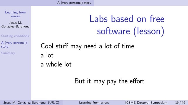 Learning from
errors
Jesus M.
Gonzalez-Barahona
Starting conditions
A (very personal)
story
Summary
A (very personal) story
Labs based on free
software (lesson)
Cool stuﬀ may need a lot of time
a lot
a whole lot
But it may pay the eﬀort
Jesus M. Gonzalez-Barahona (URJC) Learning from errors ICSME Doctoral Symposium 16 / 49
