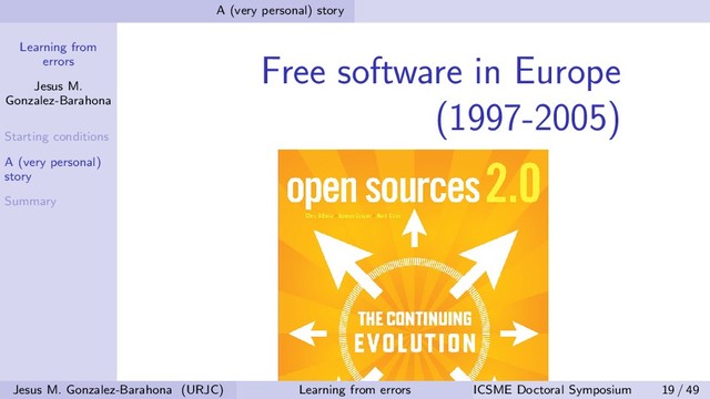 Learning from
errors
Jesus M.
Gonzalez-Barahona
Starting conditions
A (very personal)
story
Summary
A (very personal) story
Free software in Europe
(1997-2005)
Jesus M. Gonzalez-Barahona (URJC) Learning from errors ICSME Doctoral Symposium 19 / 49
