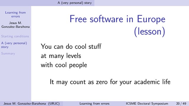 Learning from
errors
Jesus M.
Gonzalez-Barahona
Starting conditions
A (very personal)
story
Summary
A (very personal) story
Free software in Europe
(lesson)
You can do cool stuﬀ
at many levels
with cool people
It may count as zero for your academic life
Jesus M. Gonzalez-Barahona (URJC) Learning from errors ICSME Doctoral Symposium 20 / 49
