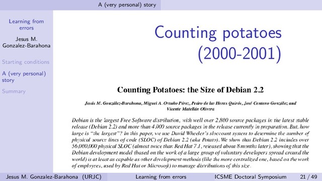 Learning from
errors
Jesus M.
Gonzalez-Barahona
Starting conditions
A (very personal)
story
Summary
A (very personal) story
Counting potatoes
(2000-2001)
Jesus M. Gonzalez-Barahona (URJC) Learning from errors ICSME Doctoral Symposium 21 / 49
