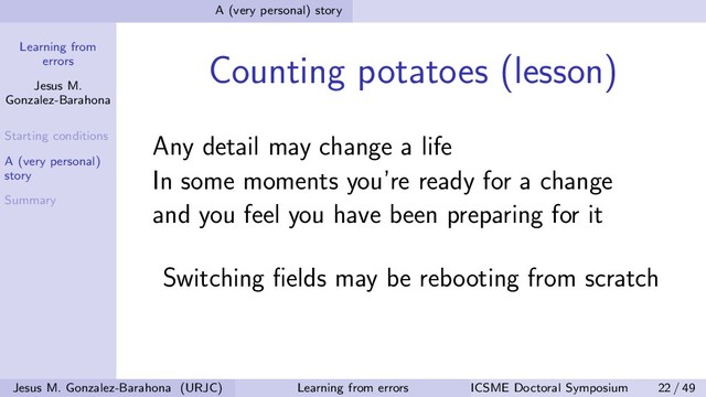 Learning from
errors
Jesus M.
Gonzalez-Barahona
Starting conditions
A (very personal)
story
Summary
A (very personal) story
Counting potatoes (lesson)
Any detail may change a life
In some moments you’re ready for a change
and you feel you have been preparing for it
Switching ﬁelds may be rebooting from scratch
Jesus M. Gonzalez-Barahona (URJC) Learning from errors ICSME Doctoral Symposium 22 / 49
