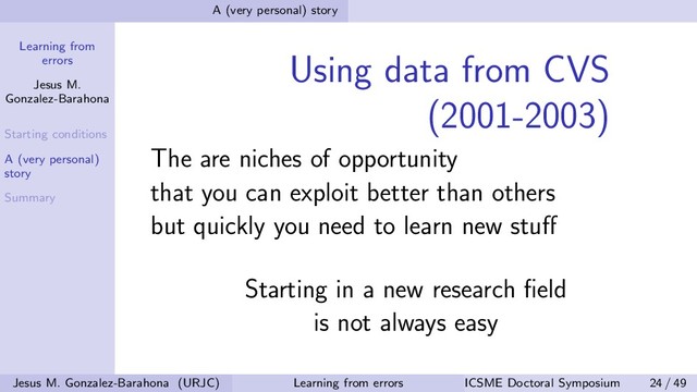 Learning from
errors
Jesus M.
Gonzalez-Barahona
Starting conditions
A (very personal)
story
Summary
A (very personal) story
Using data from CVS
(2001-2003)
The are niches of opportunity
that you can exploit better than others
but quickly you need to learn new stuﬀ
Starting in a new research ﬁeld
is not always easy
Jesus M. Gonzalez-Barahona (URJC) Learning from errors ICSME Doctoral Symposium 24 / 49
