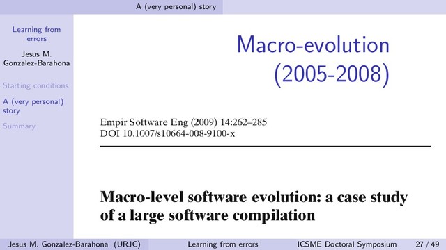 Learning from
errors
Jesus M.
Gonzalez-Barahona
Starting conditions
A (very personal)
story
Summary
A (very personal) story
Macro-evolution
(2005-2008)
Jesus M. Gonzalez-Barahona (URJC) Learning from errors ICSME Doctoral Symposium 27 / 49
