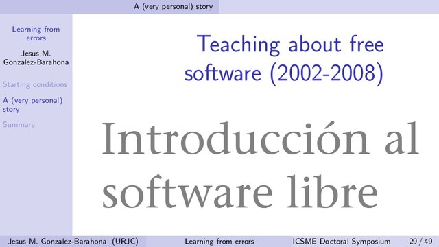 Learning from
errors
Jesus M.
Gonzalez-Barahona
Starting conditions
A (very personal)
story
Summary
A (very personal) story
Teaching about free
software (2002-2008)
Jesus M. Gonzalez-Barahona (URJC) Learning from errors ICSME Doctoral Symposium 29 / 49
