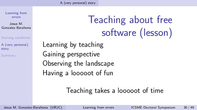 Learning from
errors
Jesus M.
Gonzalez-Barahona
Starting conditions
A (very personal)
story
Summary
A (very personal) story
Teaching about free
software (lesson)
Learning by teaching
Gaining perspective
Observing the landscape
Having a looooot of fun
Teaching takes a looooot of time
Jesus M. Gonzalez-Barahona (URJC) Learning from errors ICSME Doctoral Symposium 30 / 49
