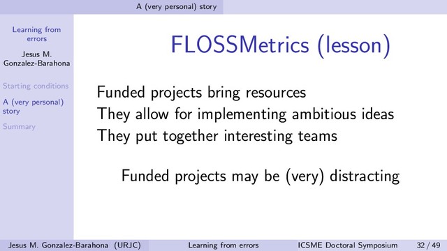 Learning from
errors
Jesus M.
Gonzalez-Barahona
Starting conditions
A (very personal)
story
Summary
A (very personal) story
FLOSSMetrics (lesson)
Funded projects bring resources
They allow for implementing ambitious ideas
They put together interesting teams
Funded projects may be (very) distracting
Jesus M. Gonzalez-Barahona (URJC) Learning from errors ICSME Doctoral Symposium 32 / 49
