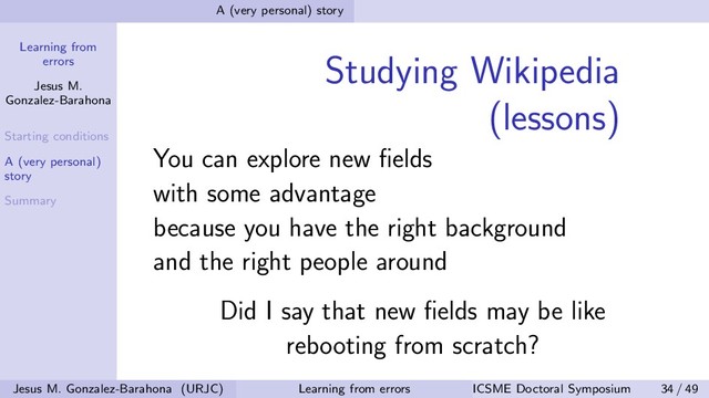 Learning from
errors
Jesus M.
Gonzalez-Barahona
Starting conditions
A (very personal)
story
Summary
A (very personal) story
Studying Wikipedia
(lessons)
You can explore new ﬁelds
with some advantage
because you have the right background
and the right people around
Did I say that new ﬁelds may be like
rebooting from scratch?
Jesus M. Gonzalez-Barahona (URJC) Learning from errors ICSME Doctoral Symposium 34 / 49
