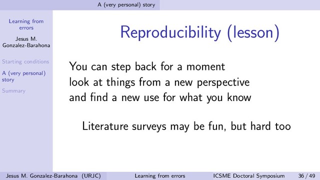 Learning from
errors
Jesus M.
Gonzalez-Barahona
Starting conditions
A (very personal)
story
Summary
A (very personal) story
Reproducibility (lesson)
You can step back for a moment
look at things from a new perspective
and ﬁnd a new use for what you know
Literature surveys may be fun, but hard too
Jesus M. Gonzalez-Barahona (URJC) Learning from errors ICSME Doctoral Symposium 36 / 49

