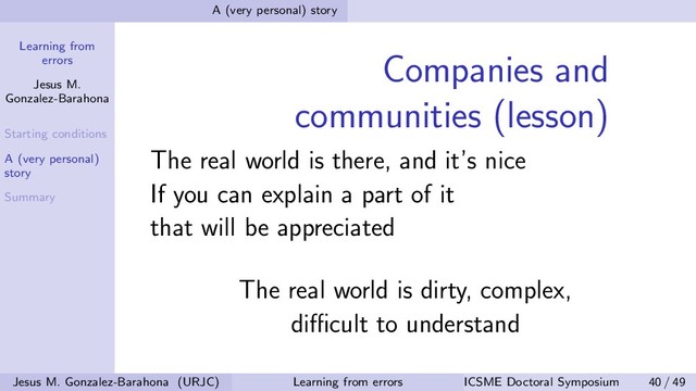 Learning from
errors
Jesus M.
Gonzalez-Barahona
Starting conditions
A (very personal)
story
Summary
A (very personal) story
Companies and
communities (lesson)
The real world is there, and it’s nice
If you can explain a part of it
that will be appreciated
The real world is dirty, complex,
diﬃcult to understand
Jesus M. Gonzalez-Barahona (URJC) Learning from errors ICSME Doctoral Symposium 40 / 49
