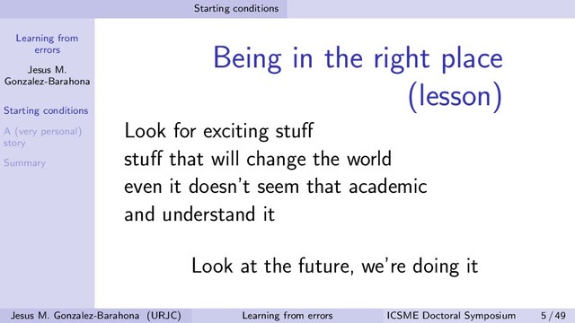Learning from
errors
Jesus M.
Gonzalez-Barahona
Starting conditions
A (very personal)
story
Summary
Starting conditions
Being in the right place
(lesson)
Look for exciting stuﬀ
stuﬀ that will change the world
even it doesn’t seem that academic
and understand it
Look at the future, we’re doing it
Jesus M. Gonzalez-Barahona (URJC) Learning from errors ICSME Doctoral Symposium 5 / 49
