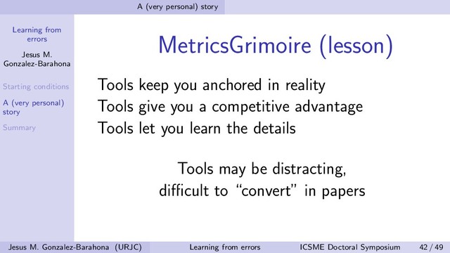Learning from
errors
Jesus M.
Gonzalez-Barahona
Starting conditions
A (very personal)
story
Summary
A (very personal) story
MetricsGrimoire (lesson)
Tools keep you anchored in reality
Tools give you a competitive advantage
Tools let you learn the details
Tools may be distracting,
diﬃcult to “convert” in papers
Jesus M. Gonzalez-Barahona (URJC) Learning from errors ICSME Doctoral Symposium 42 / 49

