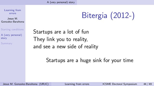 Learning from
errors
Jesus M.
Gonzalez-Barahona
Starting conditions
A (very personal)
story
Summary
A (very personal) story
Bitergia (2012-)
Startups are a lot of fun
They link you to reality,
and see a new side of reality
Startups are a huge sink for your time
Jesus M. Gonzalez-Barahona (URJC) Learning from errors ICSME Doctoral Symposium 44 / 49

