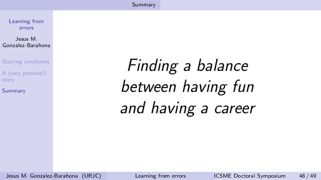 Learning from
errors
Jesus M.
Gonzalez-Barahona
Starting conditions
A (very personal)
story
Summary
Summary
Finding a balance
between having fun
and having a career
Jesus M. Gonzalez-Barahona (URJC) Learning from errors ICSME Doctoral Symposium 48 / 49
