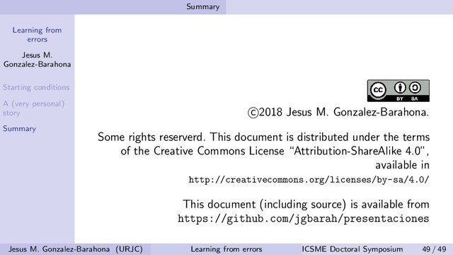 Learning from
errors
Jesus M.
Gonzalez-Barahona
Starting conditions
A (very personal)
story
Summary
Summary
c 2018 Jesus M. Gonzalez-Barahona.
Some rights reserverd. This document is distributed under the terms
of the Creative Commons License “Attribution-ShareAlike 4.0”,
available in
http://creativecommons.org/licenses/by-sa/4.0/
This document (including source) is available from
https://github.com/jgbarah/presentaciones
Jesus M. Gonzalez-Barahona (URJC) Learning from errors ICSME Doctoral Symposium 49 / 49
