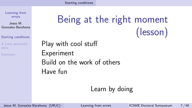 Learning from
errors
Jesus M.
Gonzalez-Barahona
Starting conditions
A (very personal)
story
Summary
Starting conditions
Being at the right moment
(lesson)
Play with cool stuﬀ
Experiment
Build on the work of others
Have fun
Learn by doing
Jesus M. Gonzalez-Barahona (URJC) Learning from errors ICSME Doctoral Symposium 7 / 49

