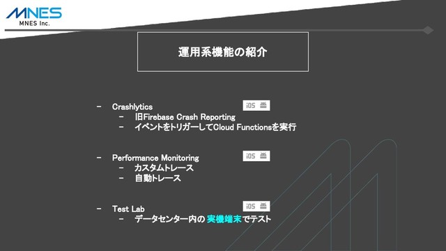 運用系機能の紹介
- Crashlytics
- 旧Firebase Crash Reporting
- イベントをトリガーしてCloud Functionsを実行
- Performance Monitoring
- カスタムトレース
- 自動トレース
- Test Lab
- データセンター内の 実機端末でテスト
