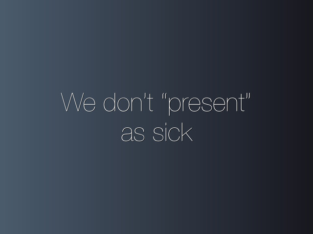 We don’t “present”
as sick
