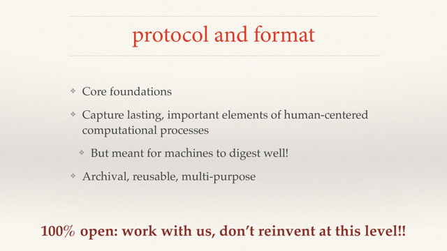 protocol and format
❖ Core foundations
❖ Capture lasting, important elements of human-centered
computational processes
❖ But meant for machines to digest well!
❖ Archival, reusable, multi-purpose
100% open: work with us, don’t reinvent at this level!!
