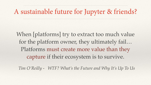 A sustainable future for Jupyter & friends?
When [platforms] try to extract too much value
for the platform owner, they ultimately fail…
Platforms must create more value than they
capture if their ecosystem is to survive.
Tim O’Reilly - WTF? What’s the Future and Why It’s Up To Us
