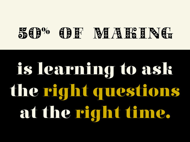 50%
OF MAKING
is learning to ask
the right questions
at the right time.
