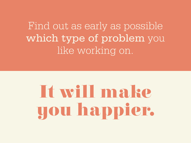 Find out as early as possible
which type of problem you
like working on.
It will make
you happier.
