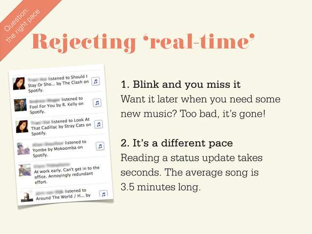 1. Blink and you miss it
Want it later when you need some
new music? Too bad, it’s gone!
2. It’s a different pace
Reading a status update takes
seconds. The average song is
3.5 minutes long.
Rejecting ‘real-time’
Q
uestion:
the
right pace
