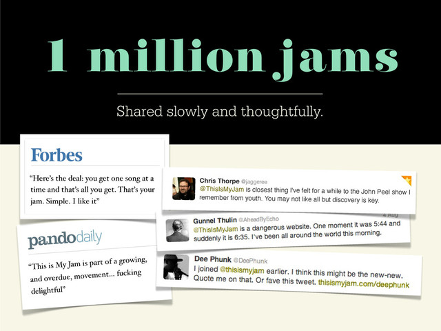 1 million jams
Shared slowly and thoughtfully.
“This is My Jam is part of a growing,
and overdue, movement… fucking
delightful”
“Here’s the deal: you get one song at a
time and that’s all you get. That’s your
jam. Simple. I like it”
Chris Thorpe @jaggeree
@ThisIsMyJam is closest thing I've felt for a while to the John Peel show I
remember from youth. You may not like all but discovery is key.
