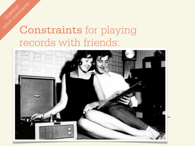 •
Happens in the same room
•
Happens in real-time
•
You need friends
•
Works best with 1-10 people
•
You need a record player
•
You need records
•
You need to choose at the pace of a song (3 min)
•
You have to pick from someone’s collection
•
You can only share one thing at a time
Constraints for playing
records with friends:
Q
uestion:
w
hich
constraints
