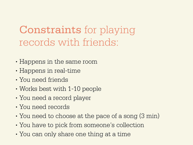 •
Happens in the same room
•
Happens in real-time
•
You need friends
•
Works best with 1-10 people
•
You need a record player
•
You need records
•
You need to choose at the pace of a song (3 min)
•
You have to pick from someone’s collection
•
You can only share one thing at a time
Constraints for playing
records with friends:
