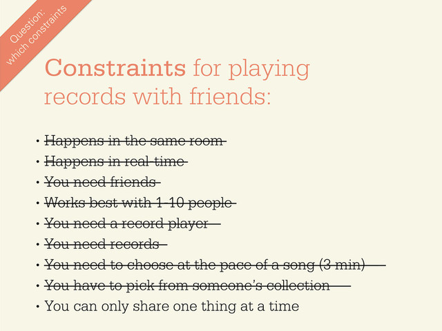 •
Happens in the same room
•
Happens in real-time
•
You need friends
•
Works best with 1-10 people
•
You need a record player
•
You need records
•
You need to choose at the pace of a song (3 min)
•
You have to pick from someone’s collection
•
You can only share one thing at a time
Constraints for playing
records with friends:
Q
uestion:
w
hich
constraints
