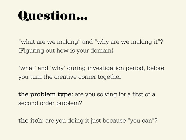 Question…
“what are we making” and “why are we making it”?
(Figuring out how is your domain)
‘what’ and ‘why’ during investigation period, before
you turn the creative corner together
the problem type: are you solving for a first or a
second order problem?
the itch: are you doing it just because “you can”?
