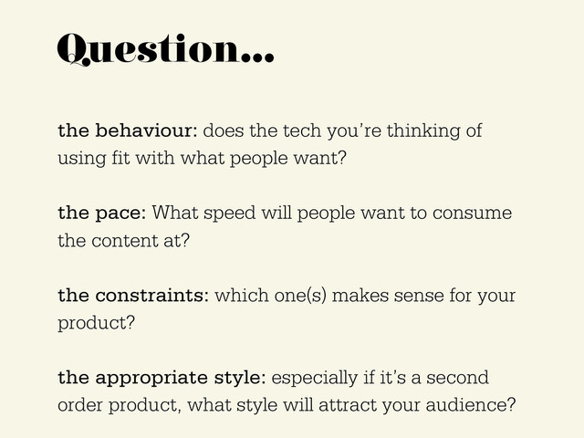 Question…
the behaviour: does the tech you’re thinking of
using fit with what people want?
the pace: What speed will people want to consume
the content at?
the constraints: which one(s) makes sense for your
product?
the appropriate style: especially if it’s a second
order product, what style will attract your audience?
