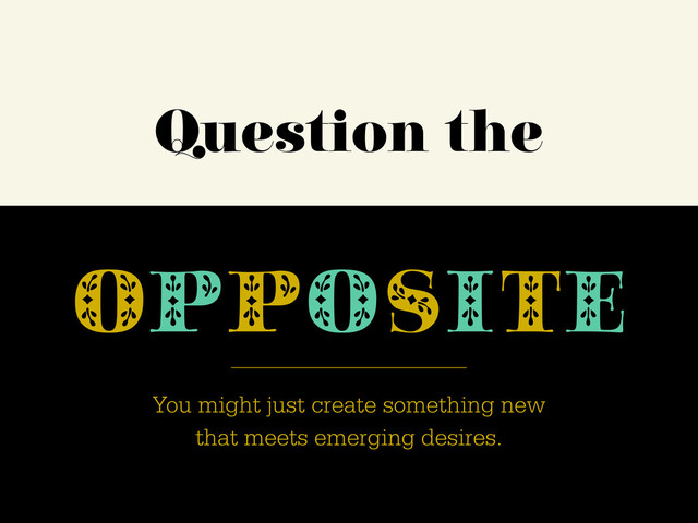 Question the
OPPOSITE
You might just create something new
that meets emerging desires.
