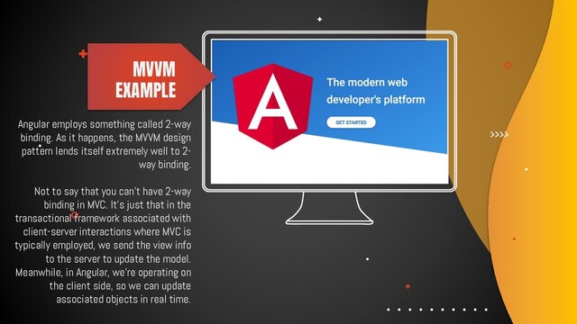Angular employs something called 2-way
binding. As it happens, the MVVM design
pattern lends itself extremely well to 2-
way binding.
Not to say that you can't have 2-way
binding in MVC. It's just that in the
transactional framework associated with
client-server interactions where MVC is
typically employed, we send the view info
to the server to update the model.
Meanwhile, in Angular, we're operating on
the client side, so we can update
associated objects in real time.
MVVM
EXAMPLE
