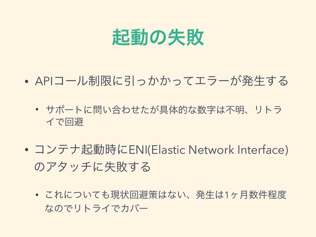 ىಈͷࣦഊ
• APIίʔϧ੍ݶʹҾ͔͔ͬͬͯΤϥʔ͕ൃੜ͢Δ
• αϙʔτʹ໰͍߹Θ͕ͤͨ۩ମతͳ਺ࣈ͸ෆ໌ɺϦτϥ
ΠͰճආ
• ίϯςφىಈ࣌ʹENI(Elastic Network Interface)
ͷΞλονʹࣦഊ͢Δ
• ͜Εʹ͍ͭͯ΋ݱঢ়ճආࡦ͸ͳ͍ɺൃੜ͸1ϲ݄਺݅ఔ౓
ͳͷͰϦτϥΠͰΧόʔ
