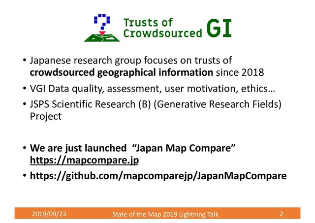 2019/09/23 State of the Map 2019 Lightning Talk 2
• Japanese research group focuses on trusts of
crowdsourced geographical information since 2018
• VGI Data quality, assessment, user motivation, ethics…
• JSPS Scientific Research (B) (Generative Research Fields)
Project
• We are just launched “Japan Map Compare”
https://mapcompare.jp
• https://github.com/mapcomparejp/JapanMapCompare
