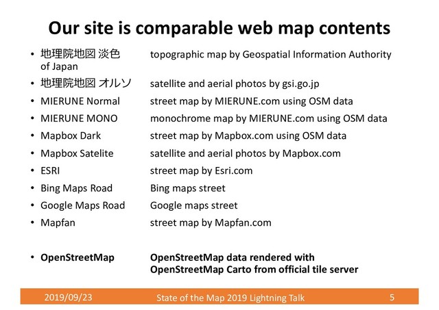 2019/09/23 State of the Map 2019 Lightning Talk 5
Our site is comparable web map contents
• 地理院地図 淡⾊ topographic map by Geospatial Information Authority
of Japan
• 地理院地図 オルソ satellite and aerial photos by gsi.go.jp
• MIERUNE Normal street map by MIERUNE.com using OSM data
• MIERUNE MONO monochrome map by MIERUNE.com using OSM data
• Mapbox Dark street map by Mapbox.com using OSM data
• Mapbox Satelite satellite and aerial photos by Mapbox.com
• ESRI street map by Esri.com
• Bing Maps Road Bing maps street
• Google Maps Road Google maps street
• Mapfan street map by Mapfan.com
• OpenStreetMap OpenStreetMap data rendered with
OpenStreetMap Carto from official tile server
