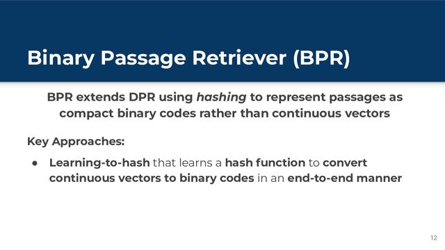 Binary Passage Retriever (BPR)
12
BPR extends DPR using hashing to represent passages as
compact binary codes rather than continuous vectors
Key Approaches:
● Learning-to-hash that learns a hash function to convert
continuous vectors to binary codes in an end-to-end manner
