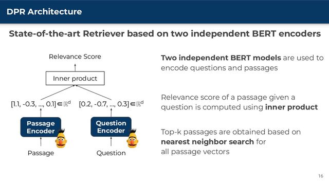 DPR Architecture
16
Two independent BERT models are used to
encode questions and passages
Relevance score of a passage given a
question is computed using inner product
Top-k passages are obtained based on
nearest neighbor search for
all passage vectors
Passage
Encoder
Question
Encoder
Passage Question
Relevance Score
Inner product
[1.1, -0.3, …, 0.1]∈ℝd [0.2, -0.7, …, 0.3]∈ℝd
State-of-the-art Retriever based on two independent BERT encoders
