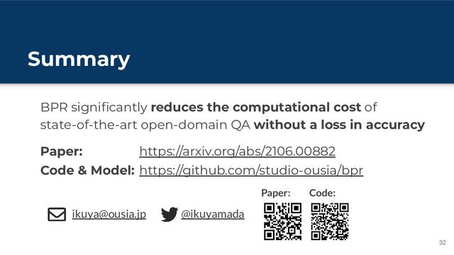 Summary
32
BPR signiﬁcantly reduces the computational cost of
state-of-the-art open-domain QA without a loss in accuracy
ikuya@ousia.jp
Paper:
Code & Model:
@ikuyamada
https://arxiv.org/abs/2106.00882
https://github.com/studio-ousia/bpr
Paper: Code:
