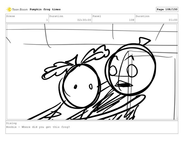 Scene
1
Duration
02:30:00
Panel
108
Duration
01:00
Dialog
Hoobie - Where did you get this frog?
Pumpkin frog times Page 108/150
