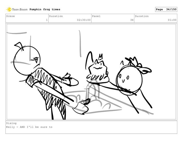 Scene
1
Duration
02:30:00
Panel
34
Duration
01:00
Dialog
Kelly - AND I'll be sure to
Pumpkin frog times Page 34/150
