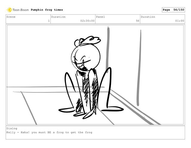 Scene
1
Duration
02:30:00
Panel
56
Duration
01:00
Dialog
Kelly - Haha! you must BE a frog to get the frog
Pumpkin frog times Page 56/150
