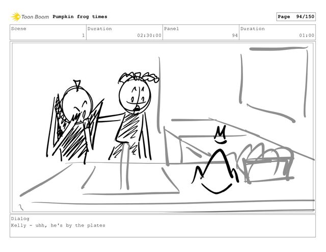 Scene
1
Duration
02:30:00
Panel
94
Duration
01:00
Dialog
Kelly - uhh, he's by the plates
Pumpkin frog times Page 94/150
