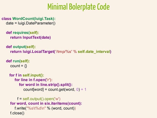 Minimal Bolerplate Code
class WordCount(luigi.Task):
date = luigi.DateParameter()
def requires(self):
return InputText(date)
def output(self):
return luigi.LocalTarget(’/tmp/%s' % self.date_interval)
def run(self):
count = {}
for f in self.input():
for line in f.open('r'):
for word in line.strip().split():
count[word] = count.get(word, 0) + 1
f = self.output().open('w')
for word, count in six.iteritems(count):
f.write("%s\t%d\n" % (word, count))
f.close()
